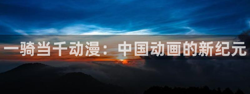 涩里番漫画软件：一骑当千动漫：中国动画的新纪元